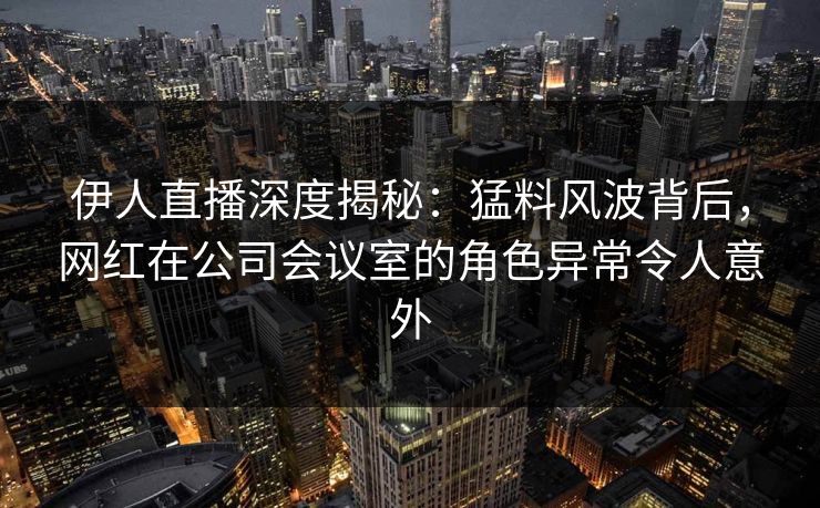 伊人直播深度揭秘:猛料风波背后,网红在公司会议室的角色异常令人意外