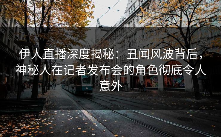 伊人直播深度揭秘：丑闻风波背后，神秘人在记者发布会的角色彻底令人意外