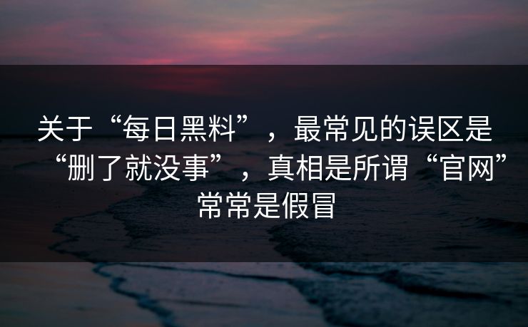 关于“每日黑料”，最常见的误区是“删了就没事”，真相是所谓“官网”常常是假冒