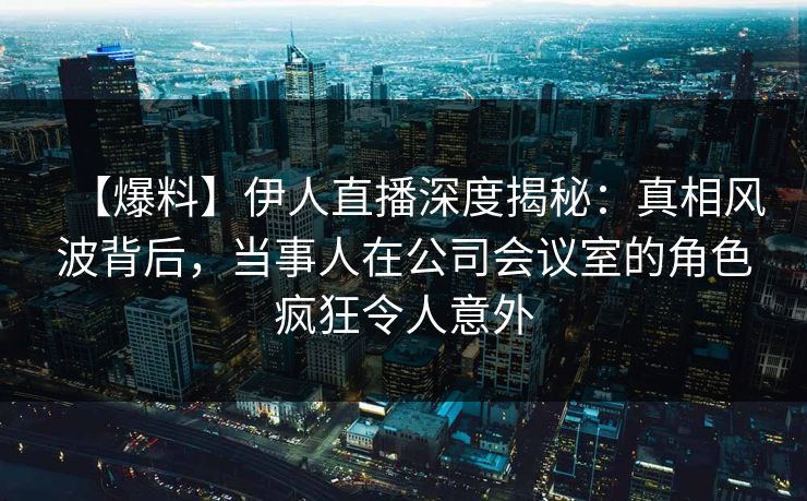 【爆料】伊人直播深度揭秘：真相风波背后，当事人在公司会议室的角色疯狂令人意外
