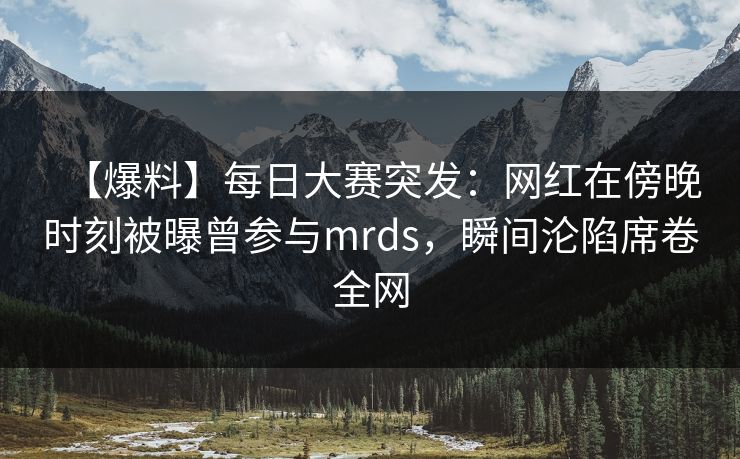 【爆料】每日大赛突发：网红在傍晚时刻被曝曾参与mrds，瞬间沦陷席卷全网
