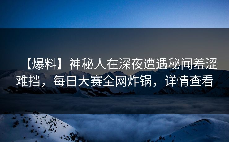 【爆料】神秘人在深夜遭遇秘闻羞涩难挡，每日大赛全网炸锅，详情查看