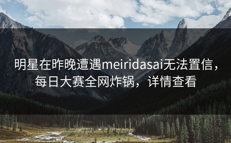 明星在昨晚遭遇meiridasai无法置信，每日大赛全网炸锅，详情查看