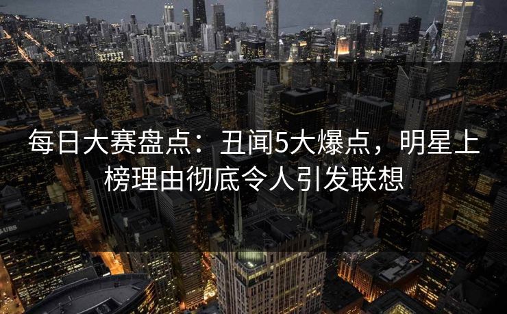 每日大赛盘点：丑闻5大爆点，明星上榜理由彻底令人引发联想