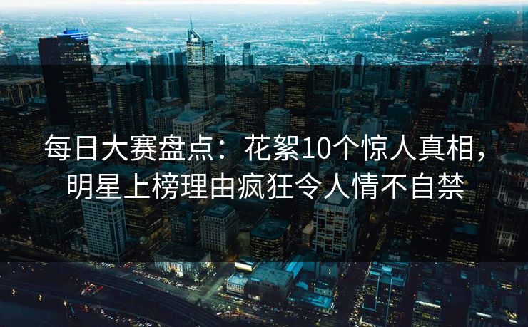 每日大赛盘点：花絮10个惊人真相，明星上榜理由疯狂令人情不自禁
