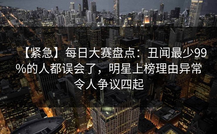 【紧急】每日大赛盘点：丑闻最少99%的人都误会了，明星上榜理由异常令人争议四起
