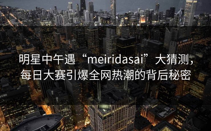 明星中午遇“meiridasai”大猜测，每日大赛引爆全网热潮的背后秘密