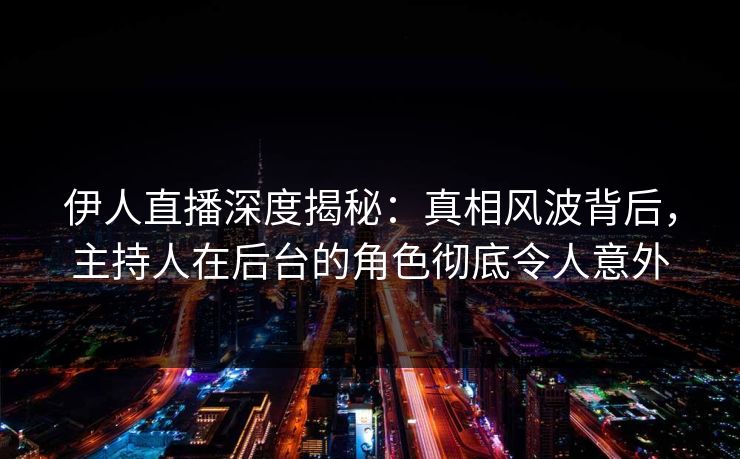 伊人直播深度揭秘：真相风波背后，主持人在后台的角色彻底令人意外