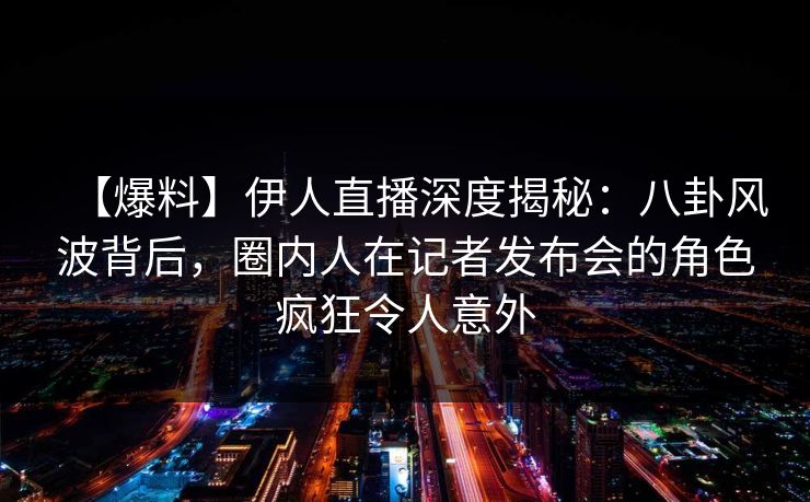 【爆料】伊人直播深度揭秘：八卦风波背后，圈内人在记者发布会的角色疯狂令人意外