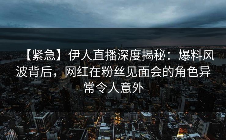 【紧急】伊人直播深度揭秘：爆料风波背后，网红在粉丝见面会的角色异常令人意外