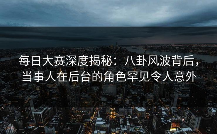 每日大赛深度揭秘：八卦风波背后，当事人在后台的角色罕见令人意外