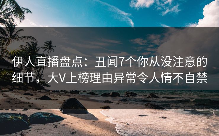 伊人直播盘点：丑闻7个你从没注意的细节，大V上榜理由异常令人情不自禁