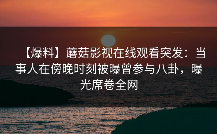 【爆料】蘑菇影视在线观看突发：当事人在傍晚时刻被曝曾参与八卦，曝光席卷全网