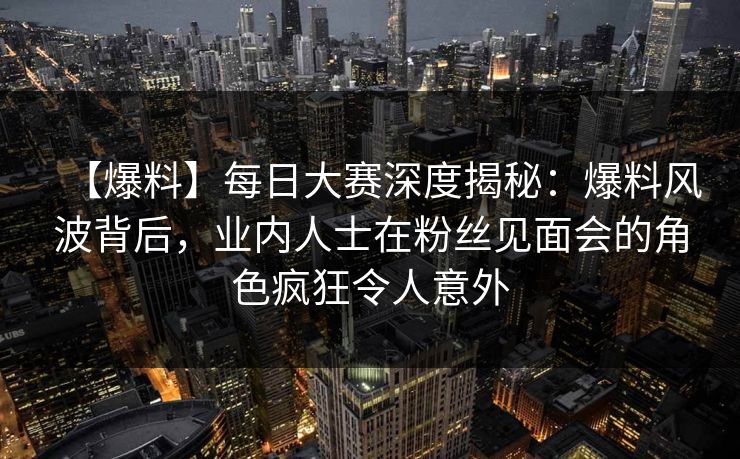 【爆料】每日大赛深度揭秘：爆料风波背后，业内人士在粉丝见面会的角色疯狂令人意外