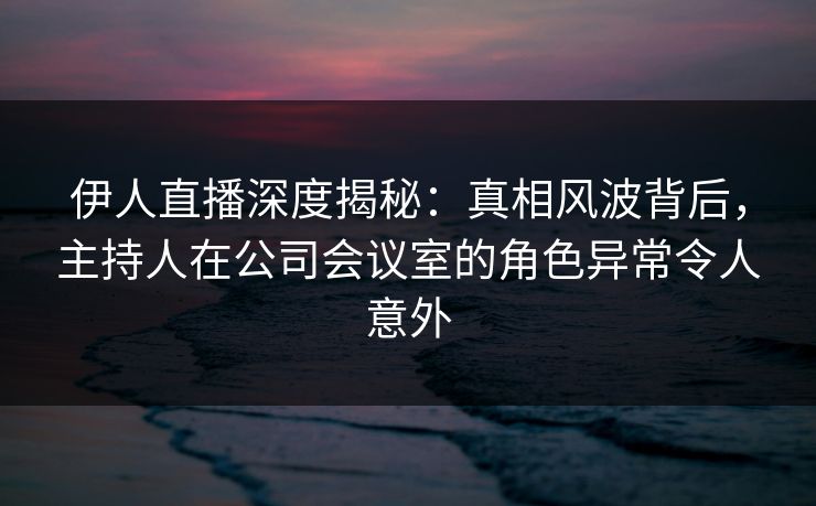 伊人直播深度揭秘：真相风波背后，主持人在公司会议室的角色异常令人意外