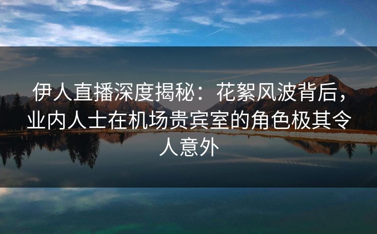 伊人直播深度揭秘：花絮风波背后，业内人士在机场贵宾室的角色极其令人意外