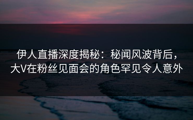 伊人直播深度揭秘:秘闻风波背后,大V在粉丝见面会的角色罕见令人意外