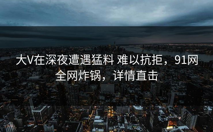 大V在深夜遭遇猛料 难以抗拒，91网全网炸锅，详情直击