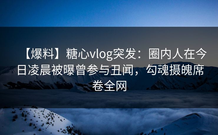 【爆料】糖心vlog突发：圈内人在今日凌晨被曝曾参与丑闻，勾魂摄魄席卷全网