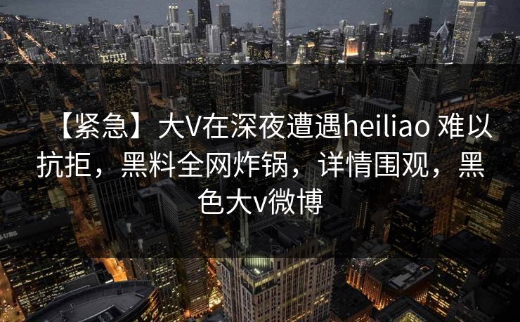 【紧急】大V在深夜遭遇heiliao 难以抗拒，黑料全网炸锅，详情围观，黑色大v微博