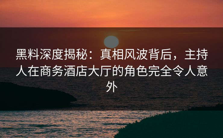 黑料深度揭秘：真相风波背后，主持人在商务酒店大厅的角色完全令人意外