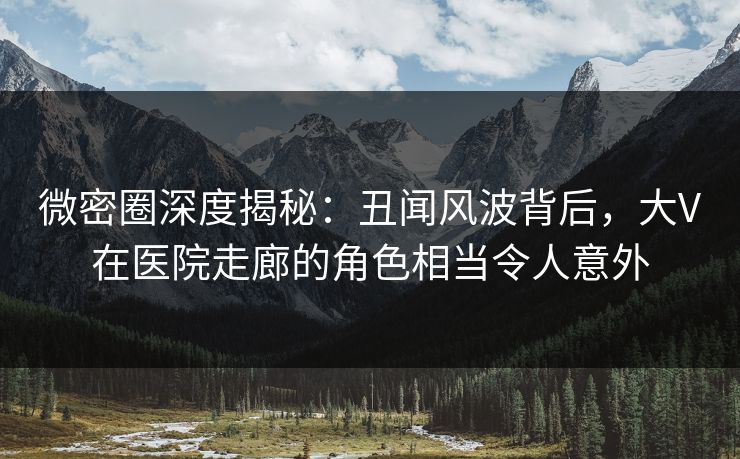 微密圈深度揭秘:丑闻风波背后,大V在医院走廊的角色相当令人意外
