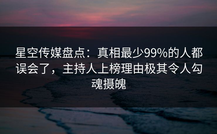 星空传媒盘点:真相最少99%的人都误会了,主持人上榜理由极其令人勾魂摄魄