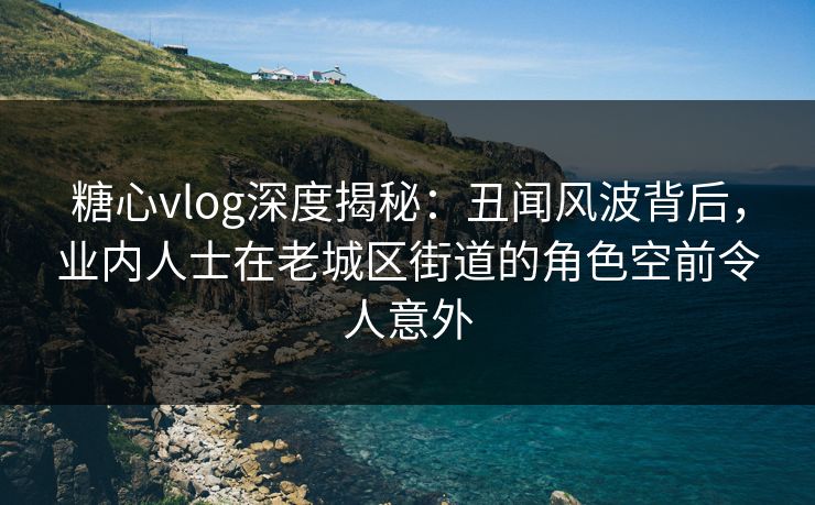 糖心vlog深度揭秘：丑闻风波背后，业内人士在老城区街道的角色空前令人意外