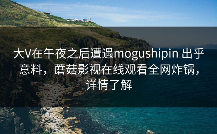 大V在午夜之后遭遇mogushipin 出乎意料,蘑菇影视在线观看全网炸锅,详情了解