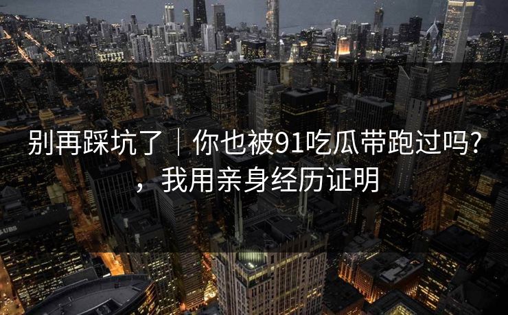 别再踩坑了｜你也被91吃瓜带跑过吗?，我用亲身经历证明