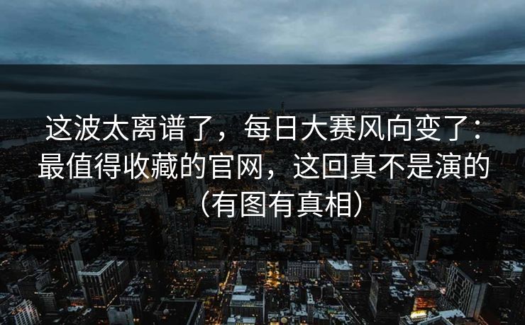 这波太离谱了，每日大赛风向变了：最值得收藏的官网，这回真不是演的（有图有真相）