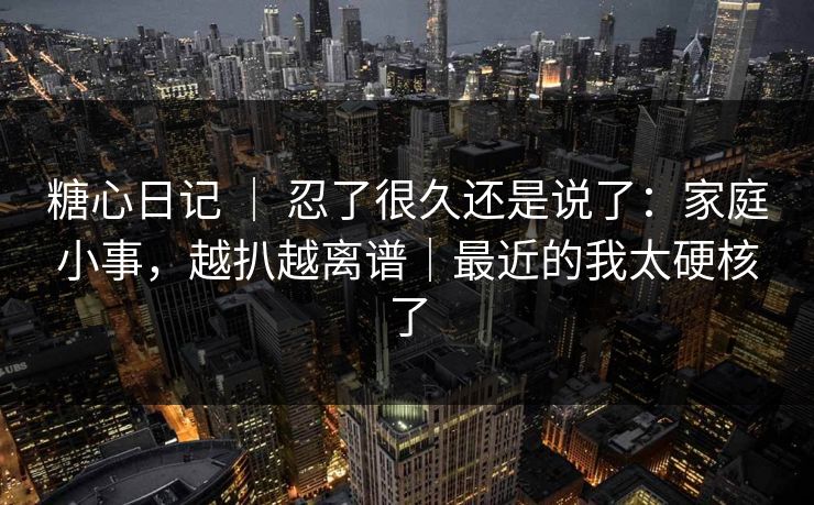 糖心日记 ｜ 忍了很久还是说了：家庭小事，越扒越离谱｜最近的我太硬核了
