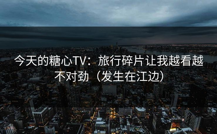 今天的糖心TV：旅行碎片让我越看越不对劲（发生在江边）