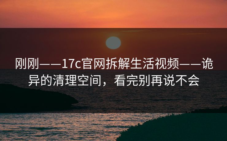 刚刚——17c官网拆解生活视频——诡异的清理空间，看完别再说不会